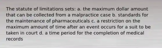 The statute of limitations sets: a. the maximum dollar amount that can be collected from a malpractice case b. standards for the maintenance of pharmaceuticals c. a restriction on the maximum amount of time after an event occurs for a suit to be taken in court d. a time period for the completion of medical records