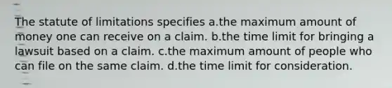 The statute of limitations specifies a.the maximum amount of money one can receive on a claim. b.the time limit for bringing a lawsuit based on a claim. c.the maximum amount of people who can file on the same claim. d.the time limit for consideration.