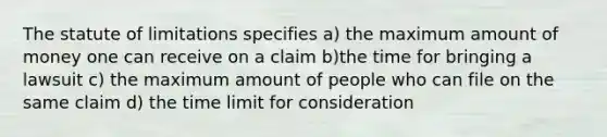 The statute of limitations specifies a) the maximum amount of money one can receive on a claim b)the time for bringing a lawsuit c) the maximum amount of people who can file on the same claim d) the time limit for consideration