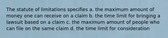 The statute of limitations specifies a. the maximum amount of money one can receive on a claim b. the time limit for bringing a lawsuit based on a claim c. the maximum amount of people who can file on the same claim d. the time limit for consideration