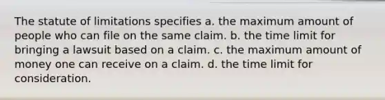 The statute of limitations specifies a. the maximum amount of people who can file on the same claim. b. the time limit for bringing a lawsuit based on a claim. c. the maximum amount of money one can receive on a claim. d. the time limit for consideration.