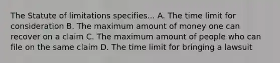 The Statute of limitations specifies... A. The time limit for consideration B. The maximum amount of money one can recover on a claim C. The maximum amount of people who can file on the same claim D. The time limit for bringing a lawsuit