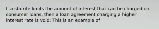 If a statute limits the amount of interest that can be charged on consumer loans, then a loan agreement charging a higher interest rate is void; This is an example of