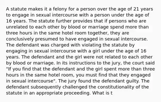 A statute makes it a felony for a person over the age of 21 years to engage in sexual intercourse with a person under the age of 16 years. The statute further provides that if persons who are unrelated to each other by blood or marriage spend more than three hours in the same hotel room together, they are conclusively presumed to have engaged in sexual intercourse. The defendant was charged with violating the statute by engaging in sexual intercourse with a girl under the age of 16 years. The defendant and the girl were not related to each other by blood or marriage. In its instructions to the jury, the court said "If you find that the defendant and the girl spent more than three hours in the same hotel room, you must find that they engaged in sexual intercourse". The jury found the defendant guilty. The defendant subsequently challenged the constitutionality of the statute in an appropriate proceeding. What is t