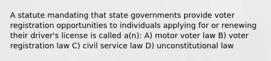 A statute mandating that state governments provide voter registration opportunities to individuals applying for or renewing their driver's license is called a(n): A) motor voter law B) voter registration law C) civil service law D) unconstitutional law