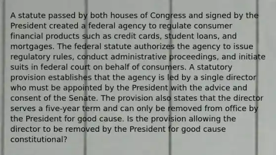 A statute passed by both houses of Congress and signed by the President created a federal agency to regulate consumer financial products such as credit cards, student loans, and mortgages. The federal statute authorizes the agency to issue regulatory rules, conduct administrative proceedings, and initiate suits in federal court on behalf of consumers. A statutory provision establishes that the agency is led by a single director who must be appointed by the President with the advice and consent of the Senate. The provision also states that the director serves a five-year term and can only be removed from office by the President for good cause. Is the provision allowing the director to be removed by the President for good cause constitutional?