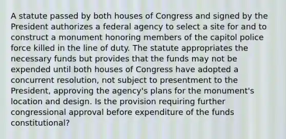 A statute passed by both houses of Congress and signed by the President authorizes a federal agency to select a site for and to construct a monument honoring members of the capitol police force killed in the line of duty. The statute appropriates the necessary funds but provides that the funds may not be expended until both houses of Congress have adopted a concurrent resolution, not subject to presentment to the President, approving the agency's plans for the monument's location and design. Is the provision requiring further congressional approval before expenditure of the funds constitutional?