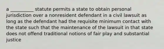 a __________ statute permits a state to obtain personal jurisdiction over a nonresident defendant in a civil lawsuit as long as the defendant had the requisite minimum contact with the state such that the maintenance of the lawsuit in that state does not offend traditional notions of fair play and substantial justice