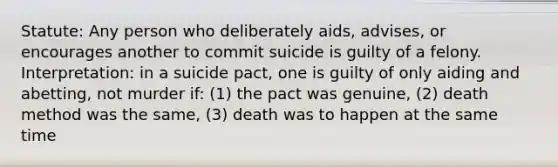 Statute: Any person who deliberately aids, advises, or encourages another to commit suicide is guilty of a felony. Interpretation: in a suicide pact, one is guilty of only aiding and abetting, not murder if: (1) the pact was genuine, (2) death method was the same, (3) death was to happen at the same time