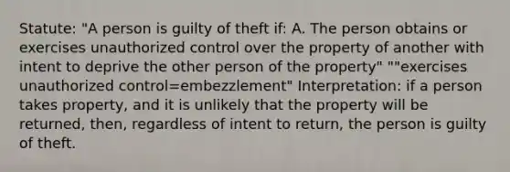 Statute: "A person is guilty of theft if: A. The person obtains or exercises unauthorized control over the property of another with intent to deprive the other person of the property" ""exercises unauthorized control=embezzlement" Interpretation: if a person takes property, and it is unlikely that the property will be returned, then, regardless of intent to return, the person is guilty of theft.