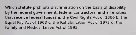 Which statute prohibits discrimination on the basis of disability by the federal government, federal contractors, and all entities that receive federal funds? a. the Civil Rights Act of 1866 b. the Equal Pay Act of 1963 c. the Rehabilitation Act of 1973 d. the Family and Medical Leave Act of 1993