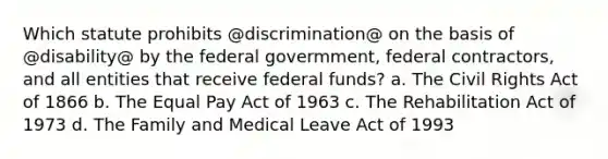 Which statute prohibits @discrimination@ on the basis of @disability@ by the federal govermment, federal contractors, and all entities that receive federal funds? a. The Civil Rights Act of 1866 b. The Equal Pay Act of 1963 c. The Rehabilitation Act of 1973 d. The Family and Medical Leave Act of 1993