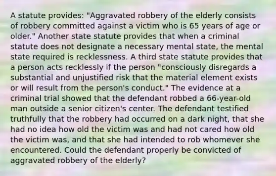 A statute provides: "Aggravated robbery of the elderly consists of robbery committed against a victim who is 65 years of age or older." Another state statute provides that when a criminal statute does not designate a necessary mental state, the mental state required is recklessness. A third state statute provides that a person acts recklessly if the person "consciously disregards a substantial and unjustified risk that the material element exists or will result from the person's conduct." The evidence at a criminal trial showed that the defendant robbed a 66-year-old man outside a senior citizen's center. The defendant testified truthfully that the robbery had occurred on a dark night, that she had no idea how old the victim was and had not cared how old the victim was, and that she had intended to rob whomever she encountered. Could the defendant properly be convicted of aggravated robbery of the elderly?