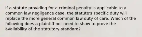 If a statute providing for a criminal penalty is applicable to a common law negligence case, the statute's specific duty will replace the more general common law duty of care. Which of the following does a plaintiff not need to show to prove the availability of the statutory standard?