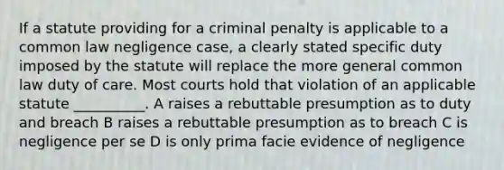 If a statute providing for a criminal penalty is applicable to a common law negligence case, a clearly stated specific duty imposed by the statute will replace the more general common law duty of care. Most courts hold that violation of an applicable statute __________. A raises a rebuttable presumption as to duty and breach B raises a rebuttable presumption as to breach C is negligence per se D is only prima facie evidence of negligence