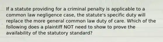 If a statute providing for a criminal penalty is applicable to a common law negligence case, the statute's specific duty will replace the more general common law duty of care. Which of the following does a plaintiff NOT need to show to prove the availability of the statutory standard?