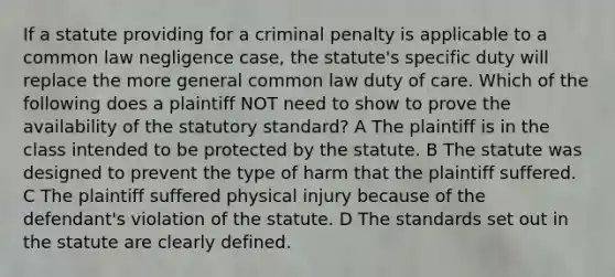 If a statute providing for a criminal penalty is applicable to a common law negligence case, the statute's specific duty will replace the more general common law duty of care. Which of the following does a plaintiff NOT need to show to prove the availability of the statutory standard? A The plaintiff is in the class intended to be protected by the statute. B The statute was designed to prevent the type of harm that the plaintiff suffered. C The plaintiff suffered physical injury because of the defendant's violation of the statute. D The standards set out in the statute are clearly defined.