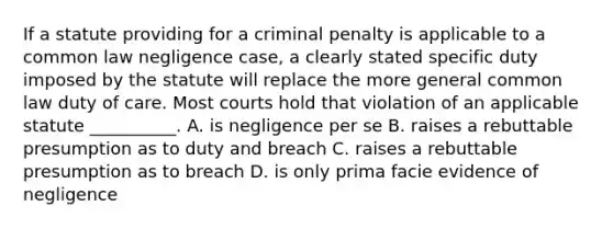 If a statute providing for a criminal penalty is applicable to a common law negligence case, a clearly stated specific duty imposed by the statute will replace the more general common law duty of care. Most courts hold that violation of an applicable statute __________. A. is negligence per se B. raises a rebuttable presumption as to duty and breach C. raises a rebuttable presumption as to breach D. is only prima facie evidence of negligence