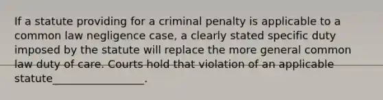 If a statute providing for a criminal penalty is applicable to a common law negligence case, a clearly stated specific duty imposed by the statute will replace the more general common law duty of care. Courts hold that violation of an applicable statute_________________.