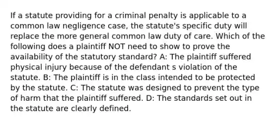 If a statute providing for a criminal penalty is applicable to a common law negligence case, the statute's specific duty will replace the more general common law duty of care. Which of the following does a plaintiff NOT need to show to prove the availability of the statutory standard? A: The plaintiff suffered physical injury because of the defendant s violation of the statute. B: The plaintiff is in the class intended to be protected by the statute. C: The statute was designed to prevent the type of harm that the plaintiff suffered. D: The standards set out in the statute are clearly defined.