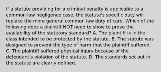 If a statute providing for a criminal penalty is applicable to a common law negligence case, the statute's specific duty will replace the more general common law duty of care. Which of the following does a plaintiff NOT need to show to prove the availability of the statutory standard? A. The plaintiff is in the class intended to be protected by the statute. B. The statute was designed to prevent the type of harm that the plaintiff suffered. C. The plaintiff suffered physical injury because of the defendant's violation of the statute. D. The standards set out in the statute are clearly defined.