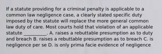 If a statute providing for a criminal penalty is applicable to a common law negligence case, a clearly stated specific duty imposed by the statute will replace the more general common law duty of care. Most courts hold that violation of an applicable statute __________. A. raises a rebuttable presumption as to duty and breach B. raises a rebuttable presumption as to breach C. is negligence per se D. is only prima facie evidence of negligence