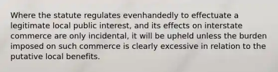 Where the statute regulates evenhandedly to effectuate a legitimate local public interest, and its effects on interstate commerce are only incidental, it will be upheld unless the burden imposed on such commerce is clearly excessive in relation to the putative local benefits.