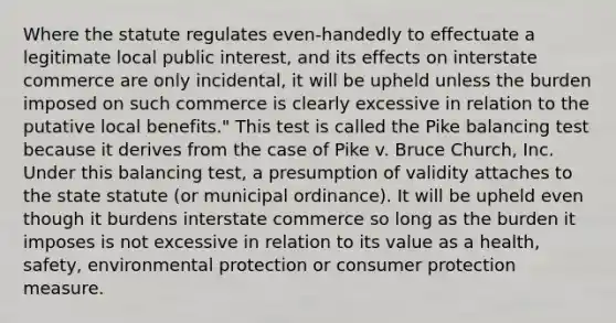 Where the statute regulates even-handedly to effectuate a legitimate local public interest, and its effects on interstate commerce are only incidental, it will be upheld unless the burden imposed on such commerce is clearly excessive in relation to the putative local benefits." This test is called the Pike balancing test because it derives from the case of Pike v. Bruce Church, Inc. Under this balancing test, a presumption of validity attaches to the state statute (or municipal ordinance). It will be upheld even though it burdens interstate commerce so long as the burden it imposes is not excessive in relation to its value as a health, safety, environmental protection or consumer protection measure.