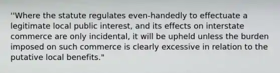 ''Where the statute regulates even-handedly to effectuate a legitimate local public interest, and its effects on interstate commerce are only incidental, it will be upheld unless the burden imposed on such commerce is clearly excessive in relation to the putative local benefits."