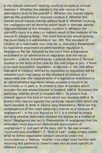 Is the statute relevant? Used by courts to exclude or include statutes 1. Whether the statute is the sole source of the defendant's duty to the plaintiff 2. Whether the statute clearly defines the prohibited or required conduct 3. Whether the statute would impose liability without fault 4. Whether invoking the negligence per se doctrine would result in damage awards disproportionate to the statutory violation 5. Whether the plaintiff's injury is a direct or indirect result of the violation of the statute 6. Adopting Body - The more formal the adopting body, the more likely it is admissible 4. Sec 285: The standard of conduct of a reasonable man may be: a. Statutory: Established by legislative enactment or administrative regulation b. Negligence Per Se: Adopted by the court from a legislative enactment or an administrative regulation that did not so provide c. Judicial: Established by a judicial decision d. Factual: Applied to the facts of the case by the trial judge or jury, if there is no such enactment, regulation, or decision 5. Sec 286 When Standard of Conduct defined by legislation or regulation will be adopted Court may adopt as the standard of conduct of a reasonable man the requirements of a legislative enactment or an administrative regulation whose purpose is found to be exclusively or in part: a. To protect a class of persons which includes the one whose interest is invaded, AND b. To protect the particular interest which is invaded AND c. To protect that interest against the kind of harm which has resulted AND d. To protect that interest against the particular hazard from which the harm resulted. 6. Note 4: Seems very important a. What are the consequences of the court adopting a statute as a measure of negligence? i. Is the jury bound by it? ii. Is it limited to simply deciding whether defendant violated the statute as a matter of facts? (Negligence per se) iii. Presumption of negligence that the defendant must disprove? (Rebuttable presumption of negligence)? iv. Just part of the duty risk? b. No real answer... "Confused and unsettled"? 7. "Rule of Law" : Judge simply states what he thinks reasonable conduct would be under the circumstances a. Holmes' favorite: trial judge more familiar with recurring fact patterns b. Doesn't take into account specific or different circumstances