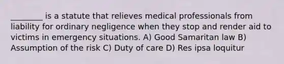 ________ is a statute that relieves medical professionals from liability for ordinary negligence when they stop and render aid to victims in emergency situations. A) Good Samaritan law B) Assumption of the risk C) Duty of care D) Res ipsa loquitur