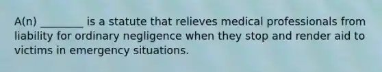 A(n) ________ is a statute that relieves medical professionals from liability for ordinary negligence when they stop and render aid to victims in emergency situations.