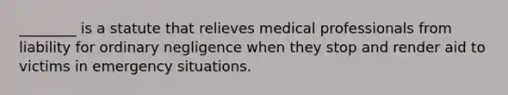 ________ is a statute that relieves medical professionals from liability for ordinary negligence when they stop and render aid to victims in emergency situations.