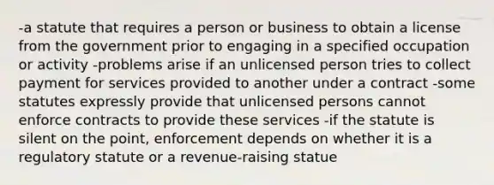 -a statute that requires a person or business to obtain a license from the government prior to engaging in a specified occupation or activity -problems arise if an unlicensed person tries to collect payment for services provided to another under a contract -some statutes expressly provide that unlicensed persons cannot enforce contracts to provide these services -if the statute is silent on the point, enforcement depends on whether it is a regulatory statute or a revenue-raising statue