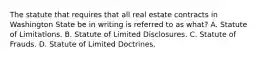 The statute that requires that all real estate contracts in Washington State be in writing is referred to as what? A. Statute of Limitations. B. Statute of Limited Disclosures. C. Statute of Frauds. D. Statute of Limited Doctrines.