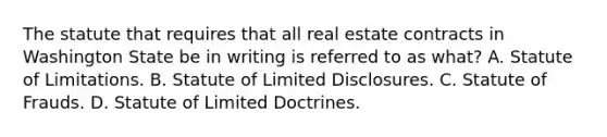 The statute that requires that all real estate contracts in Washington State be in writing is referred to as what? A. Statute of Limitations. B. Statute of Limited Disclosures. C. Statute of Frauds. D. Statute of Limited Doctrines.