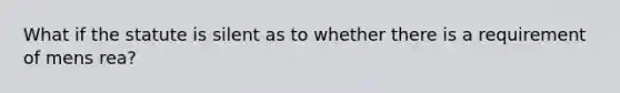 What if the statute is silent as to whether there is a requirement of mens rea?