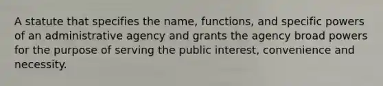 A statute that specifies the name, functions, and specific powers of an administrative agency and grants the agency broad powers for the purpose of serving the public interest, convenience and necessity.