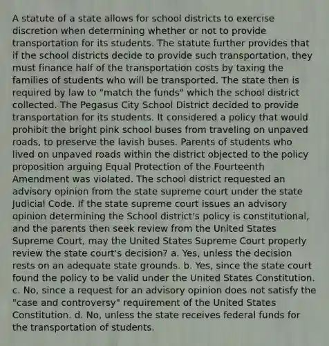 A statute of a state allows for school districts to exercise discretion when determining whether or not to provide transportation for its students. The statute further provides that if the school districts decide to provide such transportation, they must finance half of the transportation costs by taxing the families of students who will be transported. The state then is required by law to "match the funds" which the school district collected. The Pegasus City School District decided to provide transportation for its students. It considered a policy that would prohibit the bright pink school buses from traveling on unpaved roads, to preserve the lavish buses. Parents of students who lived on unpaved roads within the district objected to the policy proposition arguing Equal Protection of the Fourteenth Amendment was violated. The school district requested an advisory opinion from the state supreme court under the state Judicial Code. If the state supreme court issues an advisory opinion determining the School district's policy is constitutional, and the parents then seek review from the United States Supreme Court, may the United States Supreme Court properly review the state court's decision? a. Yes, unless the decision rests on an adequate state grounds. b. Yes, since the state court found the policy to be valid under the United States Constitution. c. No, since a request for an advisory opinion does not satisfy the "case and controversy" requirement of the United States Constitution. d. No, unless the state receives federal funds for the transportation of students.