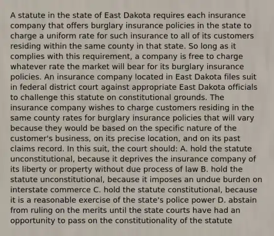 A statute in the state of East Dakota requires each insurance company that offers burglary insurance policies in the state to charge a uniform rate for such insurance to all of its customers residing within the same county in that state. So long as it complies with this requirement, a company is free to charge whatever rate the market will bear for its burglary insurance policies. An insurance company located in East Dakota files suit in federal district court against appropriate East Dakota officials to challenge this statute on constitutional grounds. The insurance company wishes to charge customers residing in the same county rates for burglary insurance policies that will vary because they would be based on the specific nature of the customer's business, on its precise location, and on its past claims record. In this suit, the court should: A. hold the statute unconstitutional, because it deprives the insurance company of its liberty or property without due process of law B. hold the statute unconstitutional, because it imposes an undue burden on interstate commerce C. hold the statute constitutional, because it is a reasonable exercise of the state's police power D. abstain from ruling on the merits until the state courts have had an opportunity to pass on the constitutionality of the statute