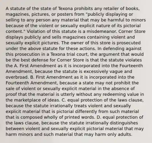 A statute of the state of Texona prohibits any retailer of books, magazines, pictures, or posters from "publicly displaying or selling to any person any material that may be harmful to minors because of the violent or sexually explicit nature of its pictorial content." Violation of this statute is a misdemeanor. Corner Store displays publicly and sells magazines containing violent and sexually explicit pictures. The owner of this store is prosecuted under the above statute for these actions. In defending against this prosecution in a Texona trial court, the argument that would be the best defense for Corner Store is that the statute violates the A. First Amendment as it is incorporated into the Fourteenth Amendment, because the statute is excessively vague and overbroad. B. First Amendment as it is incorporated into the Fourteenth Amendment, because a state may not prohibit the sale of violent or sexually explicit material in the absence of proof that the material is utterly without any redeeming value in the marketplace of ideas. C. equal protection of the laws clause, because the statute irrationally treats violent and sexually explicit material that is pictorial differently from such material that is composed wholly of printed words. D. equal protection of the laws clause, because the statute irrationally distinguishes between violent and sexually explicit pictorial material that may harm minors and such material that may harm only adults.