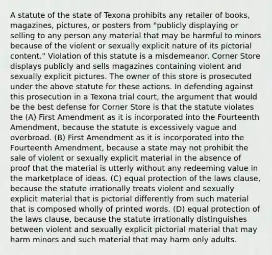 A statute of the state of Texona prohibits any retailer of books, magazines, pictures, or posters from "publicly displaying or selling to any person any material that may be harmful to minors because of the violent or sexually explicit nature of its pictorial content." Violation of this statute is a misdemeanor. Corner Store displays publicly and sells magazines containing violent and sexually explicit pictures. The owner of this store is prosecuted under the above statute for these actions. In defending against this prosecution in a Texona trial court, the argument that would be the best defense for Corner Store is that the statute violates the (A) First Amendment as it is incorporated into the Fourteenth Amendment, because the statute is excessively vague and overbroad. (B) First Amendment as it is incorporated into the Fourteenth Amendment, because a state may not prohibit the sale of violent or sexually explicit material in the absence of proof that the material is utterly without any redeeming value in the marketplace of ideas. (C) equal protection of the laws clause, because the statute irrationally treats violent and sexually explicit material that is pictorial differently from such material that is composed wholly of printed words. (D) equal protection of the laws clause, because the statute irrationally distinguishes between violent and sexually explicit pictorial material that may harm minors and such material that may harm only adults.