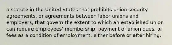 a statute in the United States that prohibits union security agreements, or agreements between labor unions and employers, that govern the extent to which an established union can require employees' membership, payment of union dues, or fees as a condition of employment, either before or after hiring.