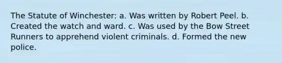 The Statute of Winchester: a. Was written by Robert Peel. b. Created the watch and ward. c. Was used by the Bow Street Runners to apprehend violent criminals. d. Formed the new police.