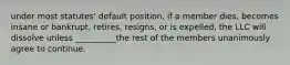 under most statutes' default position, if a member dies, becomes insane or bankrupt, retires, resigns, or is expelled, the LLC will dissolve unless __________the rest of the members unanimously agree to continue.