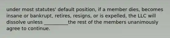 under most statutes' default position, if a member dies, becomes insane or bankrupt, retires, resigns, or is expelled, the LLC will dissolve unless __________the rest of the members unanimously agree to continue.