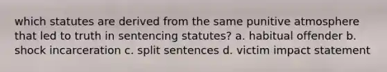 which statutes are derived from the same punitive atmosphere that led to truth in sentencing statutes? a. habitual offender b. shock incarceration c. split sentences d. victim impact statement