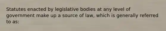 Statutes enacted by legislative bodies at any level of government make up a source of law, which is generally referred to as: