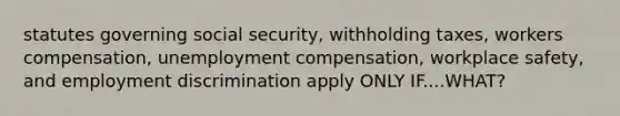 statutes governing social security, withholding taxes, workers compensation, unemployment compensation, workplace safety, and employment discrimination apply ONLY IF....WHAT?