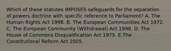 Which of these statutes IMPOSES safeguards for the separation of powers doctrine with specific reference to Parliament? A. The Human Rights Act 1998. B. The European Communities Act 1972. C. The European Community (Withdrawal) Act 1998. D. The House of Commons Disqualification Act 1975. E.The Constitutional Reform Act 2005.